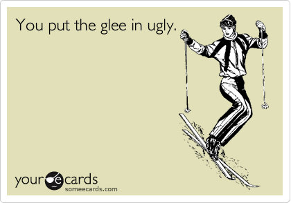 You put the glee in ugly.