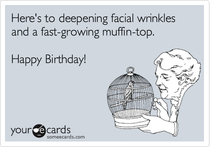 Here's to deepening facial wrinkles and a fast-growing muffin-top. 

Happy Birthday!