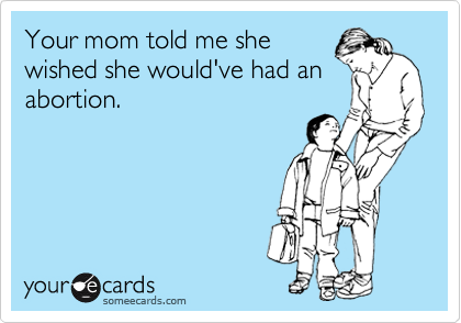 Your mom told me she
wished she would've had an
abortion.