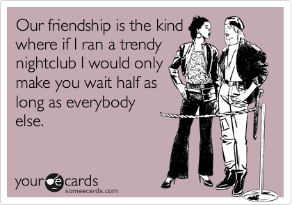 Our friendship is the kind
where if I ran a trendy
nightclub I would only
make you wait half as
long as everybody
else.