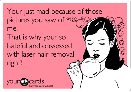Your just mad because of those
pictures you saw of 
me.
That is why your so
hateful and obssessed
with laser hair removal
right? 