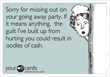 Sorry for missing out on
your going away party. If
it means anything,  the
guilt I've built up from
hurting you could result in
oodles of cash.