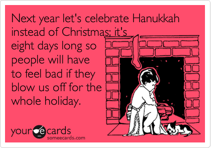 Next year let's celebrate Hanukkah instead of Christmas; it's
eight days long so
people will have
to feel bad if they
blow us off for the
whole holiday.