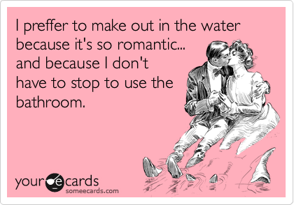 I preffer to make out in the water because it's so romantic...
and because I don't
have to stop to use the
bathroom.