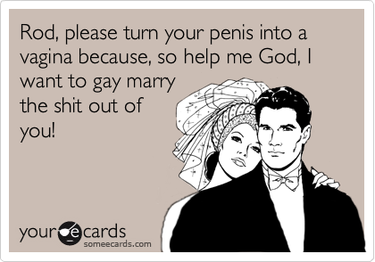 Rod, please turn your penis into a vagina because, so help me God, I want to gay marry
the shit out of
you!