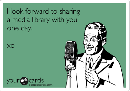 I look forward to sharing 
a media library with you
one day.

xo