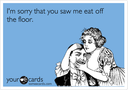 I'm sorry that you saw me eat off the floor.