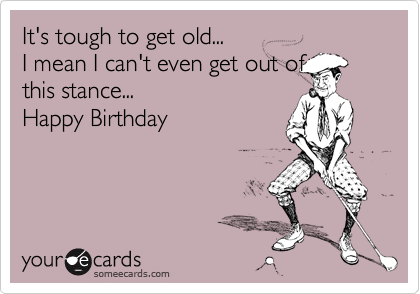 It's tough to get old...I mean I can't even get out ofthis stance...Happy Birthday