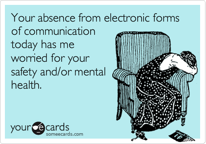 Your absence from electronic forms of communication
today has me
worried for your
safety and/or mental
health.