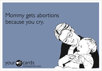 
Mommy gets abortions 
because you cry.