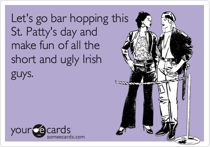 Let's go bar hopping this
St. Patty's day and
make fun of all the
short and ugly Irish
guys.