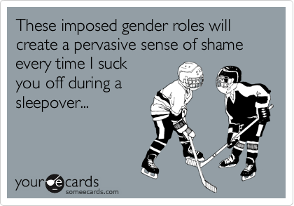 These imposed gender roles will create a pervasive sense of shame every time I suckyou off during asleepover...