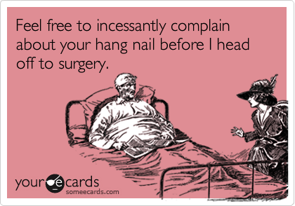Feel free to incessantly complain about your hang nail before I head off to surgery. 