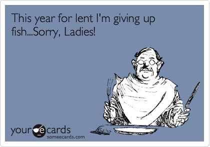 This year for lent I'm giving up fish...Sorry, Ladies!
