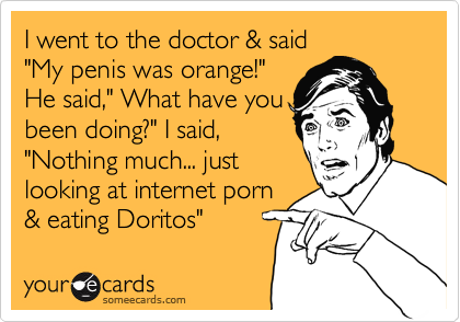 I went to the doctor & said 
"My penis was orange!"
He said," What have you
been doing?" I said,
"Nothing much... just 
looking at internet porn
& eating Doritos"
