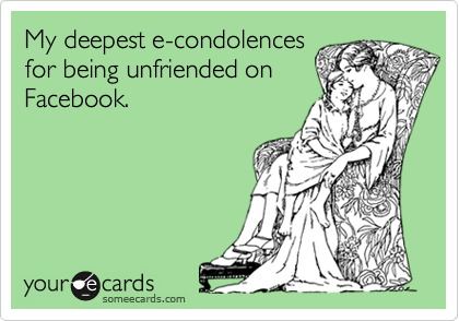 My deepest e-condolences
for being unfriended on
Facebook.