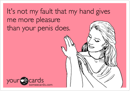 It's not my fault that my hand gives me more pleasurethan your penis does.