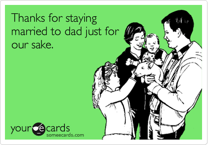 Thanks for staying
married to dad just for
our sake.