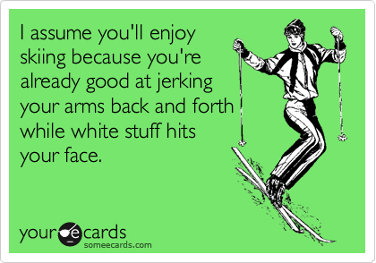 I assume you'll enjoyskiing because you'realready good at jerkingyour arms back and forth while white stuff hitsyour face.