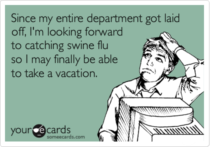 Since my entire department got laid off, I'm looking forward 
to catching swine flu 
so I may finally be able
to take a vacation.