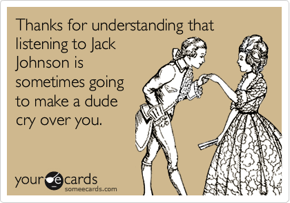 Thanks for understanding that 
listening to Jack
Johnson is
sometimes going
to make a dude
cry over you.