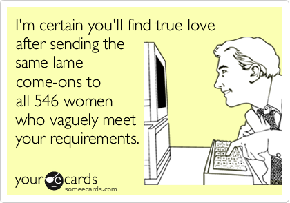 I'm certain you'll find true love
after sending the
same lame
come-ons to
all 546 women
who vaguely meet
your requirements.