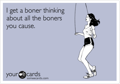I get a boner thinking
about all the boners
you cause.