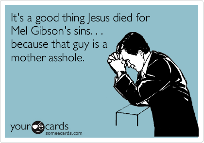 It's a good thing Jesus died for
Mel Gibson's sins. . . 
because that guy is a
mother asshole.