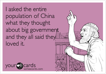 I asked the entire
population of China
what they thought
about big government
and they all said they
loved it.