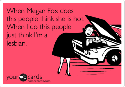 When Megan Fox does
this people think she is hot.
When I do this people
just think I'm a
lesbian.