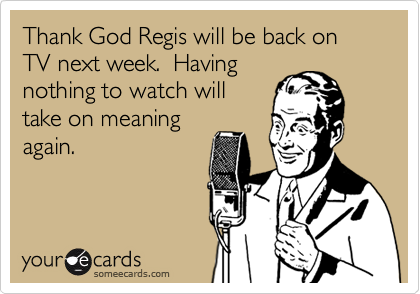 Thank God Regis will be back on TV next week.  Having
nothing to watch will
take on meaning
again.