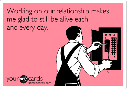 Working on our relationship makes me glad to still be alive each
and every day.