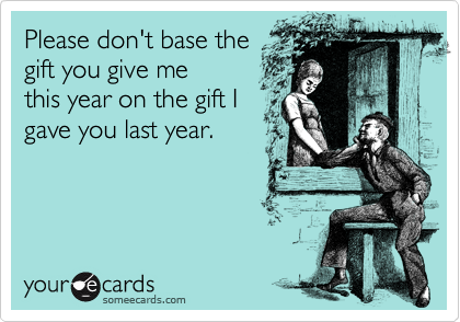Please don't base the
gift you give me
this year on the gift I 
gave you last year.