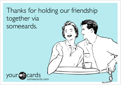 Thanks for holding our friendship together via
someeards.