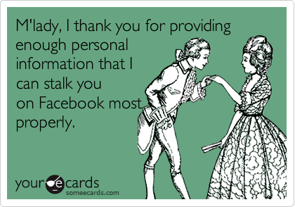 M'lady, I thank you for providing
enough personal
information that I
can stalk you
on Facebook most
properly.