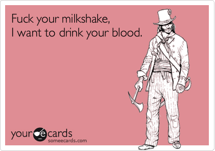 Fuck your milkshake,
I want to drink your blood.