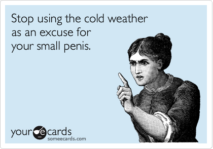 Stop using the cold weather 
as an excuse for 
your small penis. 