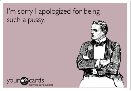 I'm sorry I apologized for being such a pussy.