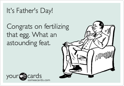 It's Father's Day!

Congrats on fertilizing
that egg. What an
astounding feat.