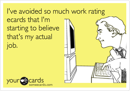 I've avoided so much work rating ecards that I'm
starting to believe
that's my actual
job.