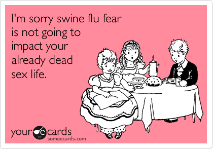 I'm sorry swine flu fearis not going toimpact youralready deadsex life.