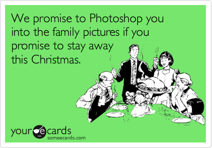 We promise to Photoshop you
into the family pictures if you promise to stay away
this Christmas.