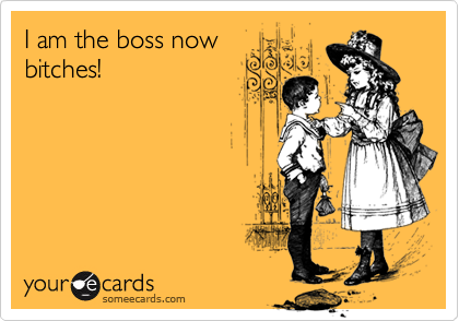 I am the boss now
bitches!