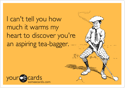 
I can't tell you how
much it warms my 
heart to discover you're
an aspiring tea-bagger.