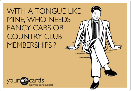 WITH A TONGUE LIKE
MINE, WHO NEEDS
FANCY CARS OR
COUNTRY CLUB
MEMBERSHIPS ?