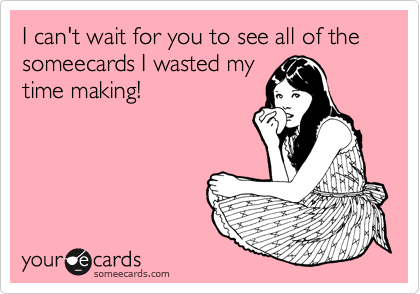 I can't wait for you to see all of the someecards I wasted my
time making!
