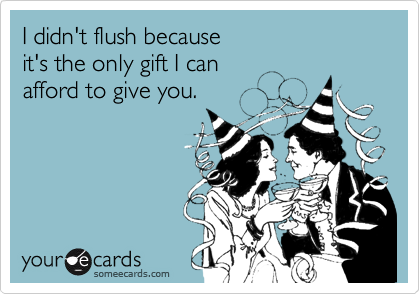 I didn't flush because 
it's the only gift I can 
afford to give you.