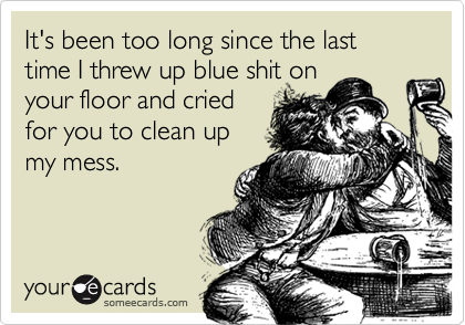 It's been too long since the last time I threw up blue shit onyour floor and criedfor you to clean upmy mess.