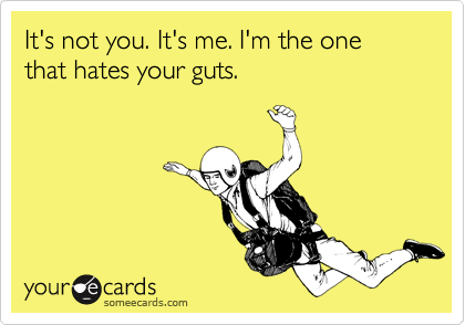 It's not you. It's me. I'm the one that hates your guts.