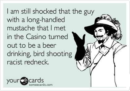 I am still shocked that the guy
with a long-handled
mustache that I met
in the Casino turned
out to be a beer
drinking, bird shooting
racist redneck.